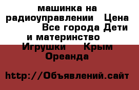 машинка на радиоуправлении › Цена ­ 1 000 - Все города Дети и материнство » Игрушки   . Крым,Ореанда